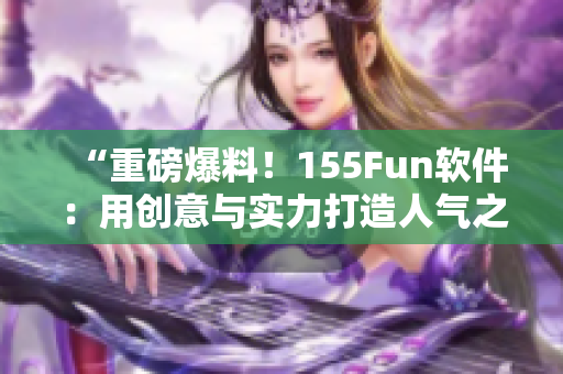 “重磅爆料！155Fun软件：用创意与实力打造人气之源”