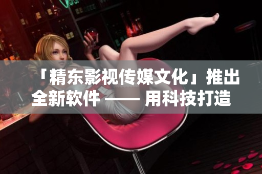 「精东影视传媒文化」推出全新软件 —— 用科技打造卓越用户体验！