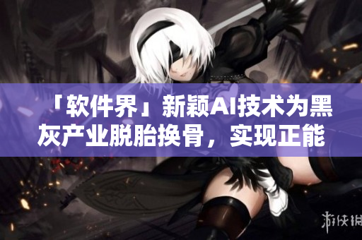 「软件界」新颖AI技术为黑灰产业脱胎换骨，实现正能量转型之路！