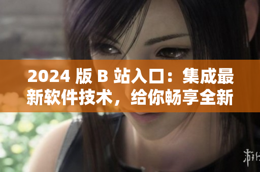 2024 版 B 站入口：集成最新软件技术，给你畅享全新视听体验！