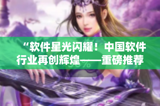 “软件星光闪耀！中国软件行业再创辉煌——重磅推荐软件无限创意展示MV”