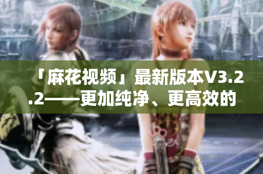 「麻花视频」最新版本V3.2.2——更加纯净、更高效的观影体验！