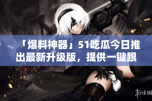 「爆料神器」51吃瓜今日推出最新升级版，提供一键跟踪软件热点！