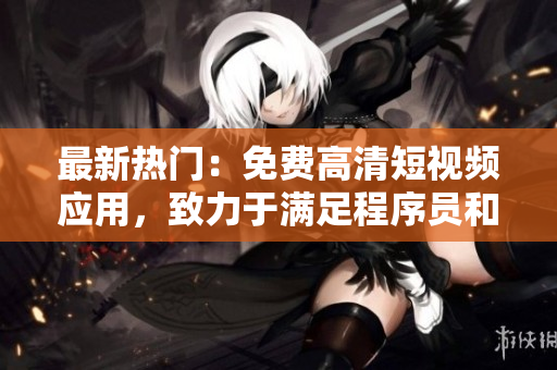 最新热门：免费高清短视频应用，致力于满足程序员和软件爱好者的各种需求！