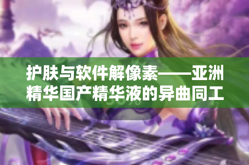 护肤与软件解像素——亚洲精华国产精华液的异曲同工之妙