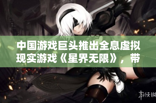 中国游戏巨头推出全息虚拟现实游戏《星界无限》，带来超现实软件体验!