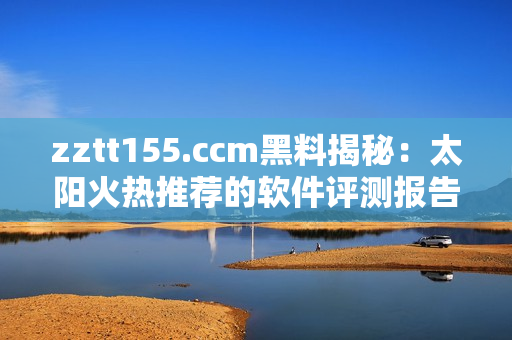 zztt155.ccm黑料揭秘：太阳火热推荐的软件评测报告