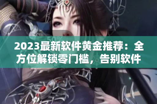 2023最新软件黄金推荐：全方位解锁零门槛，告别软件困扰