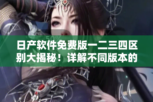 日产软件免费版一二三四区别大揭秘！详解不同版本的功能和应用场景