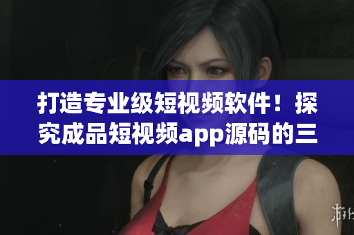 打造专业级短视频软件！探究成品短视频app源码的三大优势