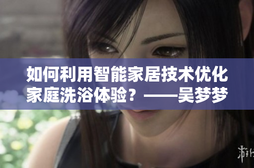 如何利用智能家居技术优化家庭洗浴体验？——吴梦梦到粉丝家里洗澡的启示