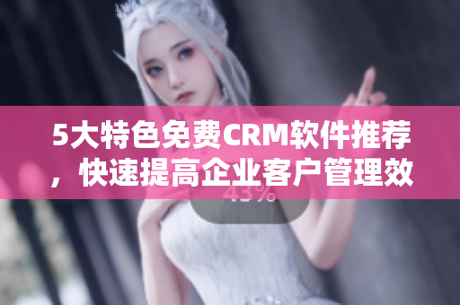 5大特色免费CRM软件推荐，快速提高企业客户管理效率