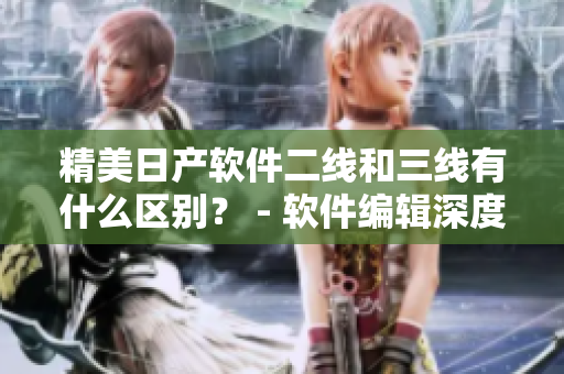 精美日产软件二线和三线有什么区别？ - 软件编辑深度解读