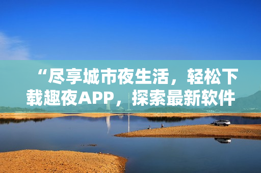 “尽享城市夜生活，轻松下载趣夜APP，探索最新软件科技”
