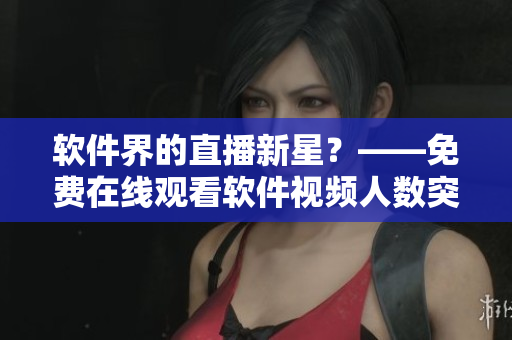 软件界的直播新星？——免费在线观看软件视频人数突破记录！