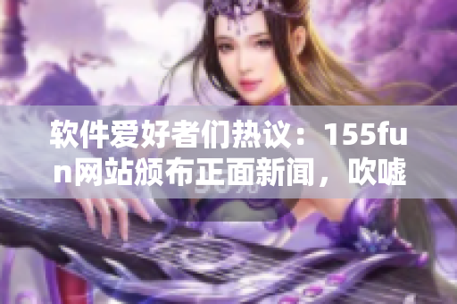 软件爱好者们热议：155fun网站颁布正面新闻，吹嘘不间断创新！