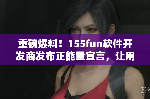 重磅爆料！155fun软件开发商发布正能量宣言，让用户使用更放心
