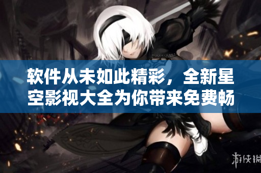 软件从未如此精彩，全新星空影视大全为你带来免费畅享！
