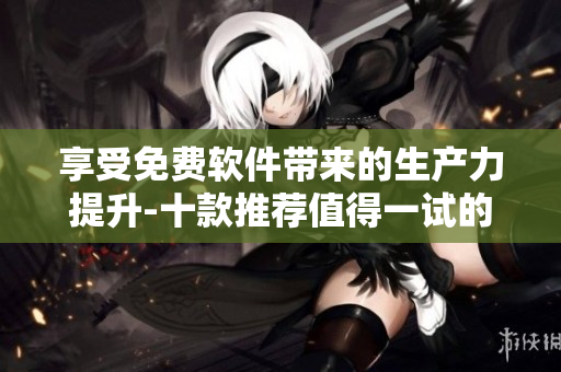 享受免费软件带来的生产力提升-十款推荐值得一试的免费软件