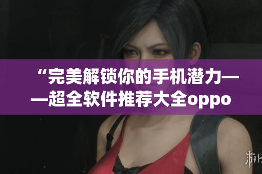 “完美解锁你的手机潜力——超全软件推荐大全oppo版”