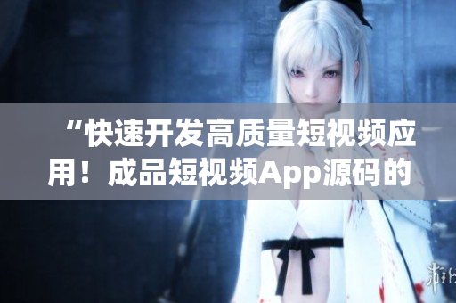 “快速开发高质量短视频应用！成品短视频App源码的关键优势”