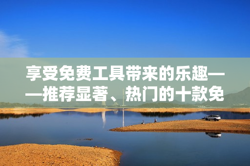 享受免费工具带来的乐趣——推荐显著、热门的十款免费软件