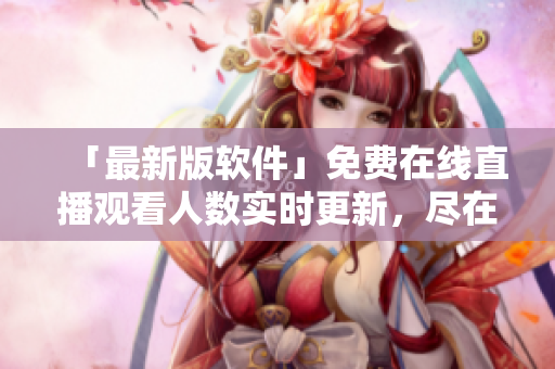 「最新版软件」免费在线直播观看人数实时更新，尽在网站！
