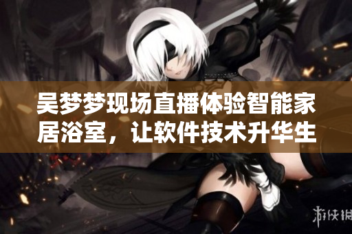 吴梦梦现场直播体验智能家居浴室，让软件技术升华生活品质！