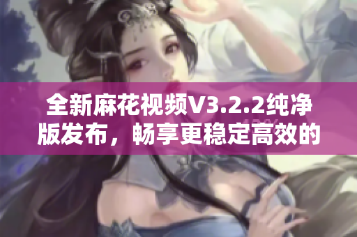 全新麻花视频V3.2.2纯净版发布，畅享更稳定高效的软件体验