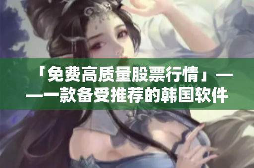 「免费高质量股票行情」——一款备受推荐的韩国软件