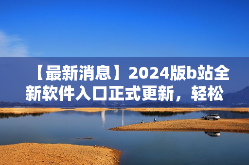 【最新消息】2024版b站全新软件入口正式更新，轻松访问你最喜爱的软件！