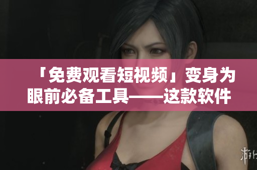 「免费观看短视频」变身为眼前必备工具——这款软件带来全新视频观看体验！