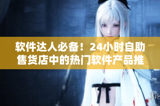 软件达人必备！24小时自助售货店中的热门软件产品推荐