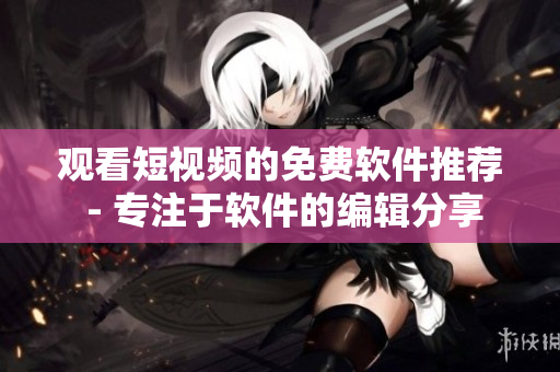 观看短视频的免费软件推荐 - 专注于软件的编辑分享