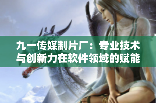 九一传媒制片厂：专业技术与创新力在软件领域的赋能之路