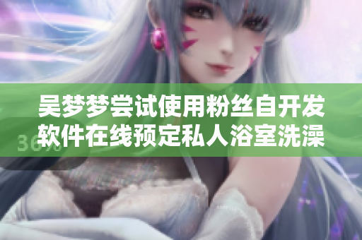 吴梦梦尝试使用粉丝自开发软件在线预定私人浴室洗澡