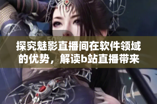 探究魅影直播间在软件领域的优势，解读b站直播带来的价值