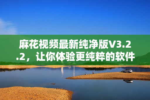 麻花视频最新纯净版V3.2.2，让你体验更纯粹的软件享受！