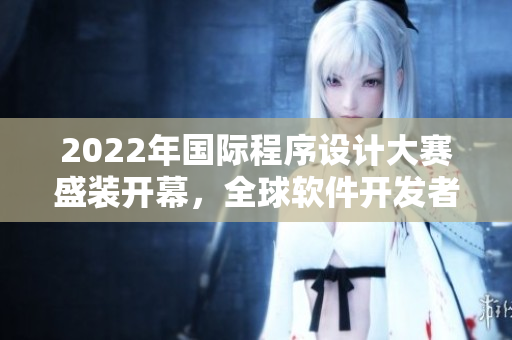 2022年国际程序设计大赛盛装开幕，全球软件开发者竞技争锋