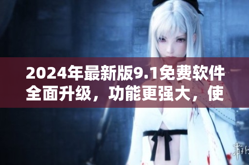 2024年最新版9.1免费软件全面升级，功能更强大，使用更便捷！