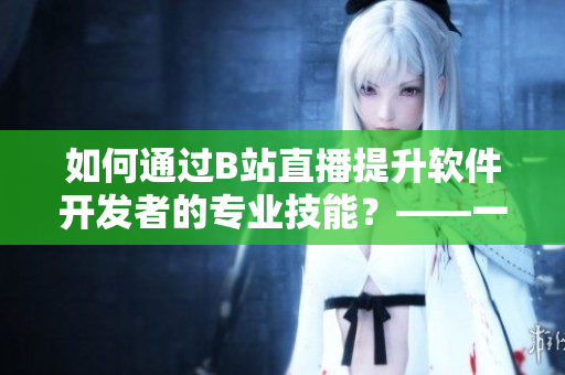 如何通过B站直播提升软件开发者的专业技能？——一份对魅影直播间的分析