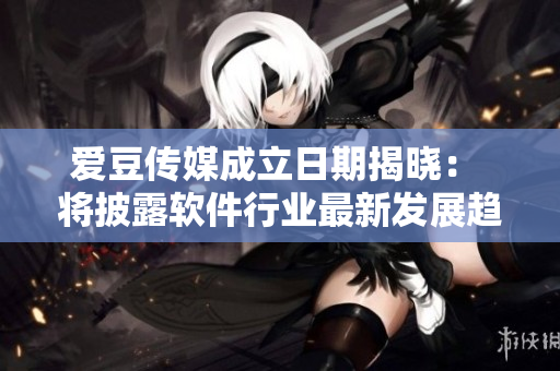 爱豆传媒成立日期揭晓： 将披露软件行业最新发展趋势！