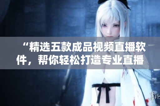 “精选五款成品视频直播软件，帮你轻松打造专业直播体验！”。
