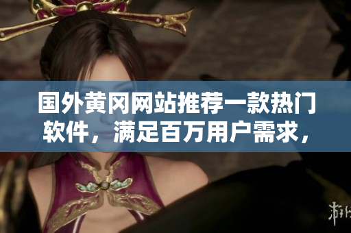 国外黄冈网站推荐一款热门软件，满足百万用户需求，黑科技让生活更美好！