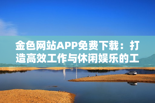 金色网站APP免费下载：打造高效工作与休闲娱乐的工具箱