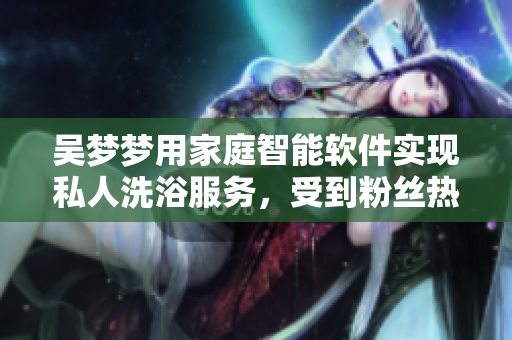 吴梦梦用家庭智能软件实现私人洗浴服务，受到粉丝热捧！
