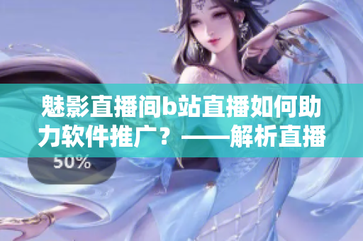 魅影直播间b站直播如何助力软件推广？——解析直播在软件宣传中的重要性