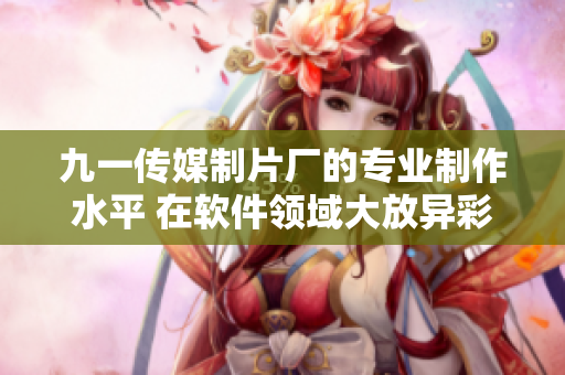 九一传媒制片厂的专业制作水平 在软件领域大放异彩