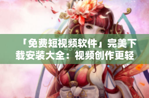 「免费短视频软件」完美下载安装大全：视频创作更轻松