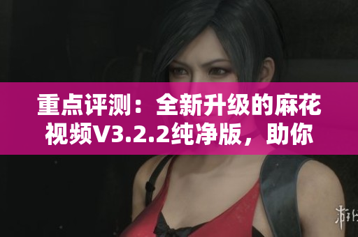 重点评测：全新升级的麻花视频V3.2.2纯净版，助你畅享更流畅的观影体验